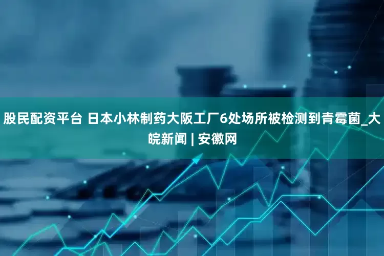 股民配资平台 日本小林制药大阪工厂6处场所被检测到青霉菌_大皖新闻 | 安徽网