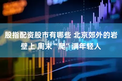 股指配资股市有哪些 北京郊外的岩壁上 周末“爬”满年轻人