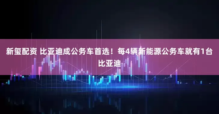 新玺配资 比亚迪成公务车首选！每4辆新能源公务车就有1台比亚迪