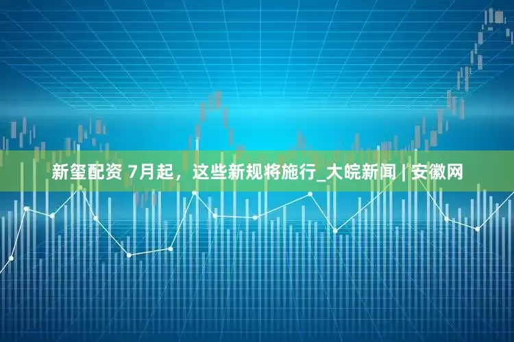 新玺配资 7月起，这些新规将施行_大皖新闻 | 安徽网
