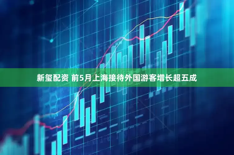 新玺配资 前5月上海接待外国游客增长超五成