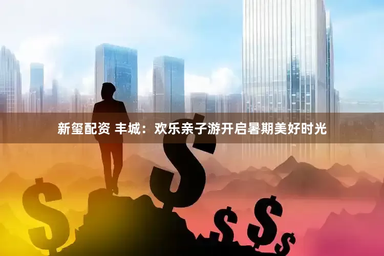 新玺配资 丰城：欢乐亲子游开启暑期美好时光