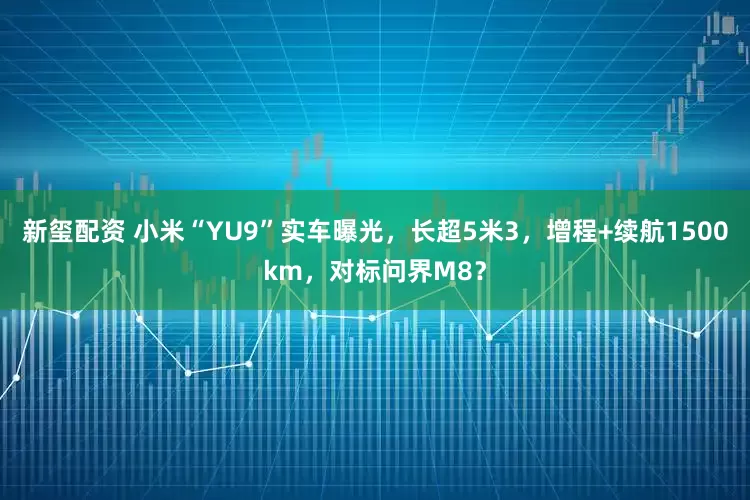 新玺配资 小米“YU9”实车曝光，长超5米3，增程+续航1500km，对标问界M8？