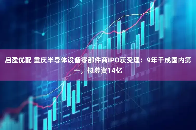 启盈优配 重庆半导体设备零部件商IPO获受理：9年干成国内第一，拟募资14亿