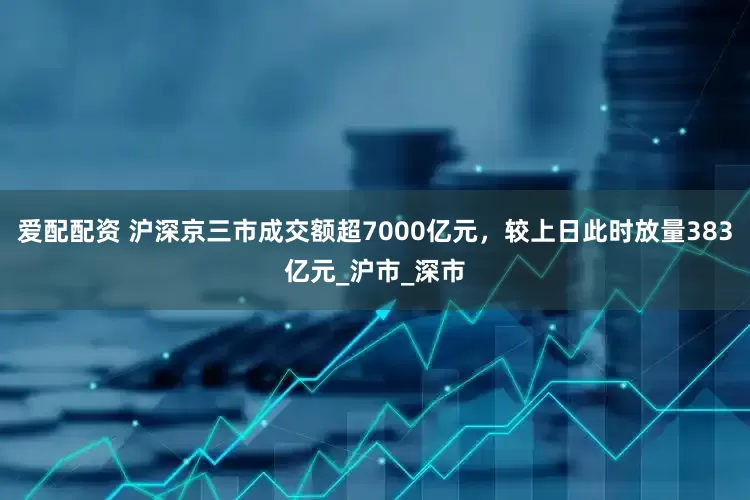 爱配配资 沪深京三市成交额超7000亿元，较上日此时放量383亿元_沪市_深市