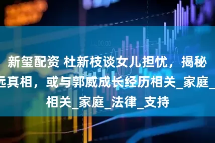 新玺配资 杜新枝谈女儿担忧，揭秘与熊磊疏远真相，或与郭威成长经历相关_家庭_法律_支持
