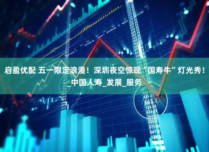 启盈优配 五一限定浪漫！深圳夜空惊现“国寿牛”灯光秀！_中国人寿_发展_服务