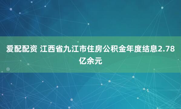 爱配配资 江西省九江市住房公积金年度结息2.78亿余元