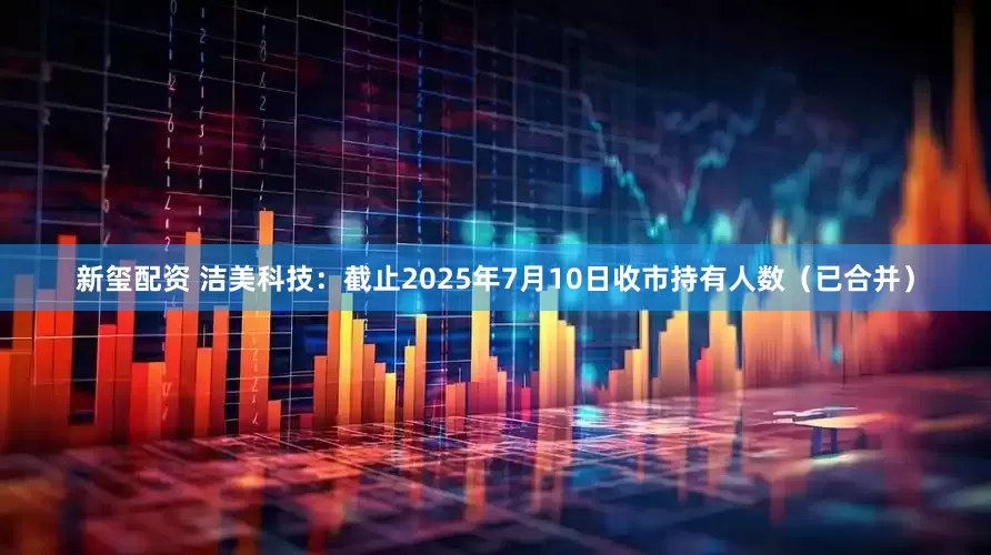 新玺配资 洁美科技：截止2025年7月10日收市持有人数（已合并）