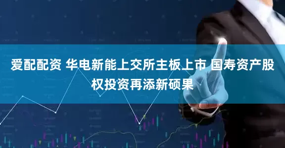 爱配配资 华电新能上交所主板上市 国寿资产股权投资再添新硕果