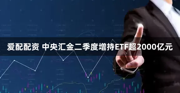 爱配配资 中央汇金二季度增持ETF超2000亿元