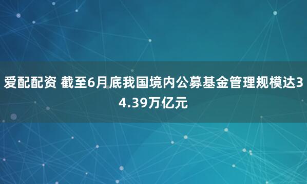 爱配配资 截至6月底我国境内公募基金管理规模达34.39万亿元