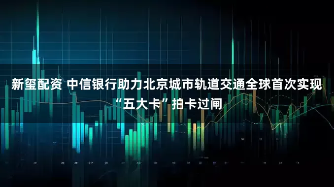 新玺配资 中信银行助力北京城市轨道交通全球首次实现“五大卡”拍卡过闸