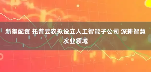 新玺配资 托普云农拟设立人工智能子公司 深耕智慧农业领域