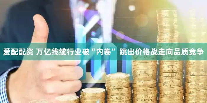 爱配配资 万亿线缆行业破“内卷” 跳出价格战走向品质竞争