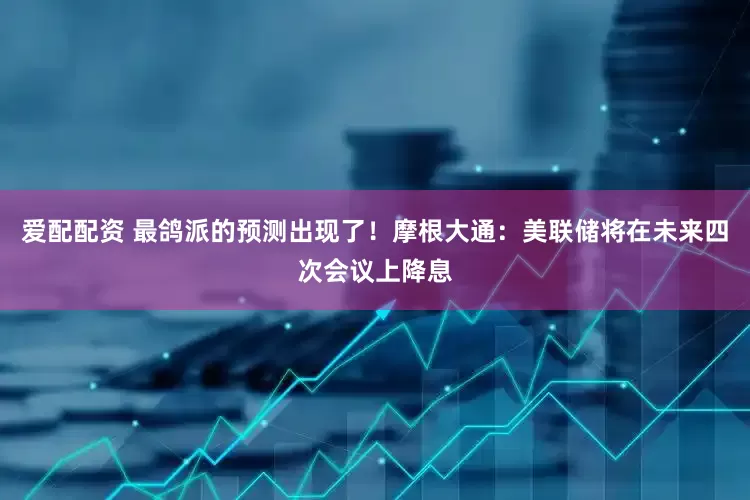 爱配配资 最鸽派的预测出现了！摩根大通：美联储将在未来四次会议上降息