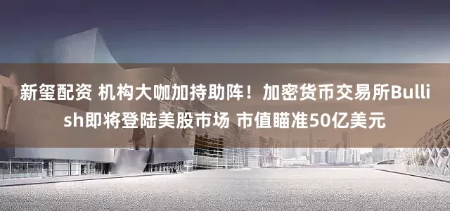 新玺配资 机构大咖加持助阵！加密货币交易所Bullish即将登陆美股市场 市值瞄准50亿美元