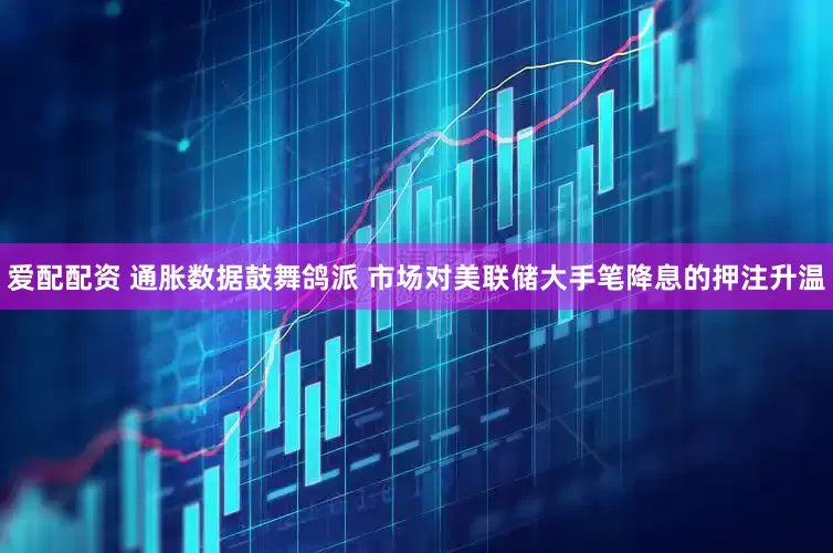 爱配配资 通胀数据鼓舞鸽派 市场对美联储大手笔降息的押注升温