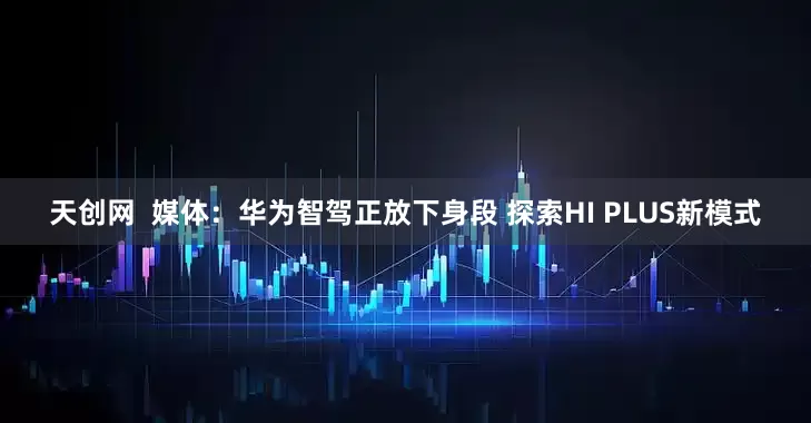 天创网  媒体：华为智驾正放下身段 探索HI PLUS新模式