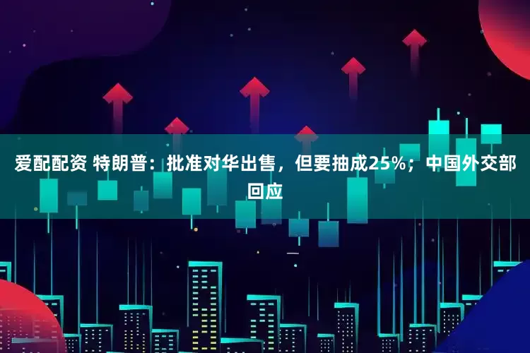 爱配配资 特朗普:批准对华出售,但要抽成25%;中国外交部回应