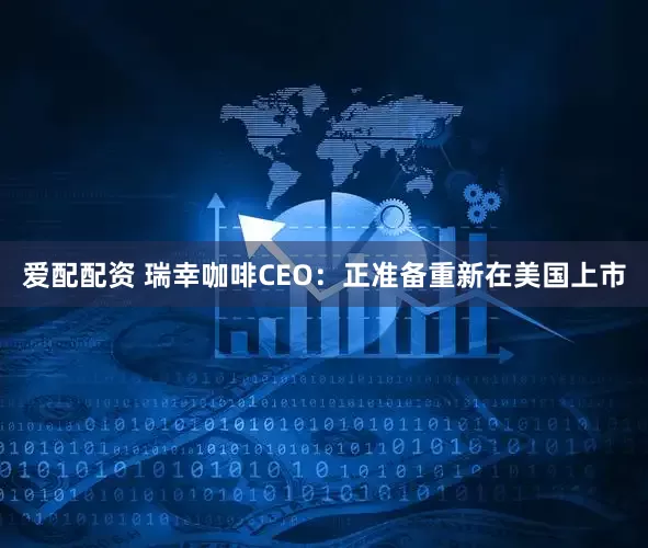 爱配配资 瑞幸咖啡CEO：正准备重新在美国上市