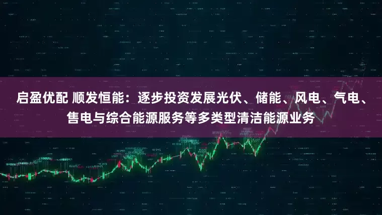 启盈优配 顺发恒能：逐步投资发展光伏、储能、风电、气电、售电与综合能源服务等多类型清洁能源业务