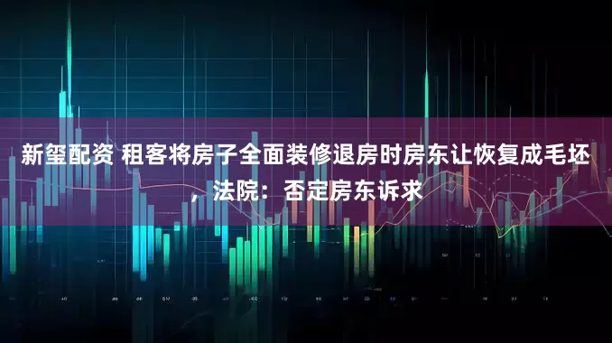 新玺配资 租客将房子全面装修退房时房东让恢复成毛坯，法院：否定房东诉求