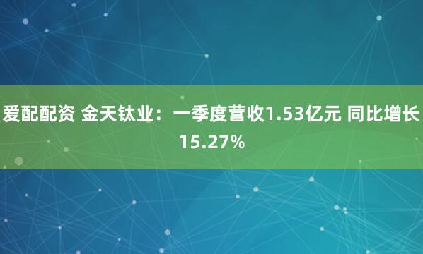 爱配配资 金天钛业：一季度营收1.53亿元 同比增长15.27%
